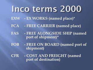 EXW   - EX WORKS (named place)*
FCA   - FREE CARRIER (named place)
FAS   - FREE ALONGSIDE SHIP (named
        port of shipment)*
FOB   - FREE ON BOARD (named port of
        shipment)
CFR   - COST AND FREIGHT (named
        port of destination)
 