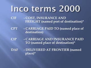 CIF   - COST, INSURANCE AND
        FREIGHT (named port of destination)*

CPT   - CARRIAGE PAID TO (named place of
        destination)

CIP   - CARRIAGE AND INSURANCE PAID
        TO (named place of destination)*

DAF   - DELIVERED AT FRONTIER (named
        place)*
 