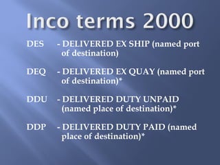 DES   - DELIVERED EX SHIP (named port
        of destination)

DEQ   - DELIVERED EX QUAY (named port
        of destination)*

DDU   - DELIVERED DUTY UNPAID
        (named place of destination)*

DDP   - DELIVERED DUTY PAID (named
        place of destination)*
 