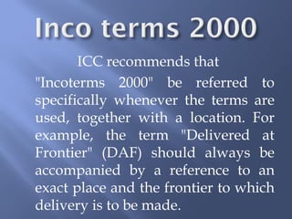 ICC recommends that
"Incoterms 2000" be referred to
specifically whenever the terms are
used, together with a location. For
example, the term "Delivered at
Frontier" (DAF) should always be
accompanied by a reference to an
exact place and the frontier to which
delivery is to be made.
 