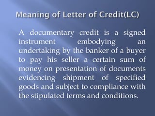 A documentary credit is a signed
instrument        embodying        an
undertaking by the banker of a buyer
to pay his seller a certain sum of
money on presentation of documents
evidencing shipment of specified
goods and subject to compliance with
the stipulated terms and conditions.
 