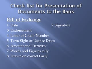 Bill of Exchange
1. Date                    2. Signature
3. Endorsement
4. Letter of Credit Number
5. Term-Sight or Usance Dates
6. Amount and Currency
7. Words and Figures tally
8. Drawn on correct Party
 