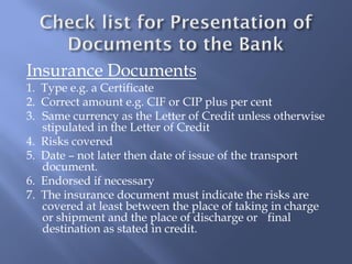 Insurance Documents
1. Type e.g. a Certificate
2. Correct amount e.g. CIF or CIP plus per cent
3. Same currency as the Letter of Credit unless otherwise
   stipulated in the Letter of Credit
4. Risks covered
5. Date – not later then date of issue of the transport
   document.
6. Endorsed if necessary
7. The insurance document must indicate the risks are
   covered at least between the place of taking in charge
   or shipment and the place of discharge or final
   destination as stated in credit.
 