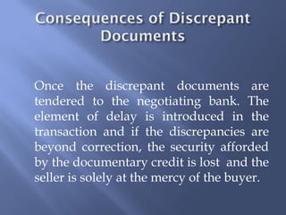 Once the discrepant documents are
tendered to the negotiating bank. The
element of delay is introduced in the
transaction and if the discrepancies are
beyond correction, the security afforded
by the documentary credit is lost and the
seller is solely at the mercy of the buyer.
 