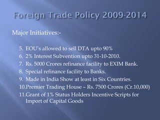Major Initiatives:-

  5. EOU’s allowed to sell DTA upto 90%
  6. 2% Interest Subvention upto 31-10-2010.
  7. Rs. 5000 Crores refinance facility to EXIM Bank.
  8. Special refinance facility to Banks.
  9. Made in India Show at least in Six Countries.
  10.Premier Trading House – Rs. 7500 Crores (Cr.10,000)
  11.Grant of 1% Status Holders Incentive Scripts for
     Import of Capital Goods
 