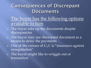 The buyer has the following options
    available to him
   The buyer take up the documents despite
    discrepancies
   The buyer may use discrepant document as a
    means to delay the payments
   One of the virtues of LC is “insurance against
    renegotiation”
   The buyer might like to wriggle out or
    transaction
 