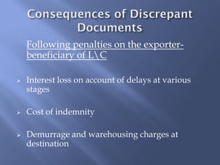 Following penalties on the exporter-
    beneficiary of LC

   Interest loss on account of delays at various
    stages

   Cost of indemnity

   Demurrage and warehousing charges at
    destination
 