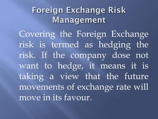 Covering the Foreign Exchange
risk is termed as hedging the
risk. If the company dose not
want to hedge, it means it is
taking a view that the future
movements of exchange rate will
move in its favour.
 