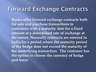 Banks offer forward exchange contracts both
for sale and purchase transactions to
customers with a maturity date for a fixed
amount at a determined rate of exchange at
the outset. Normally contracts are entered in
India for a period where the maturity period
of the hedge dose not exceed the maturity of
the underlying transaction. The customer has
the option to choose the currency of hedge
and tenor.
 