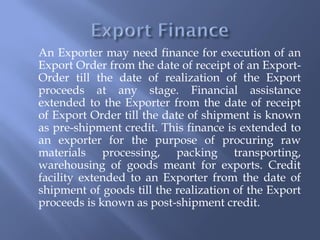 An Exporter may need finance for execution of an
Export Order from the date of receipt of an Export-
Order till the date of realization of the Export
proceeds at any stage. Financial assistance
extended to the Exporter from the date of receipt
of Export Order till the date of shipment is known
as pre-shipment credit. This finance is extended to
an exporter for the purpose of procuring raw
materials processing, packing transporting,
warehousing of goods meant for exports. Credit
facility extended to an Exporter from the date of
shipment of goods till the realization of the Export
proceeds is known as post-shipment credit.
 
