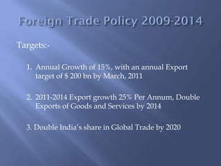Targets:-

  1. Annual Growth of 15%, with an annual Export
     target of $ 200 bn by March, 2011

  2. 2011-2014 Export growth 25% Per Annum, Double
     Exports of Goods and Services by 2014

  3. Double India’s share in Global Trade by 2020
 