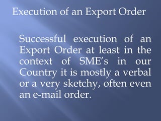 Execution of an Export Order

 Successful execution of an
 Export Order at least in the
 context of SME’s in our
 Country it is mostly a verbal
 or a very sketchy, often even
 an e-mail order.
 