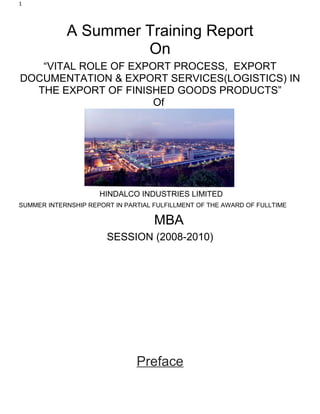 1




            A Summer Training Report
                     On
   “VITAL ROLE OF EXPORT PROCESS, EXPORT
DOCUMENTATION & EXPORT SERVICES(LOGISTICS) IN
  THE EXPORT OF FINISHED GOODS PRODUCTS”
                      Of




                     HINDALCO INDUSTRIES LIMITED
SUMMER INTERNSHIP REPORT IN PARTIAL FULFILLMENT OF THE AWARD OF FULLTIME

                                    MBA
                       SESSION (2008-2010)




                               Preface
 