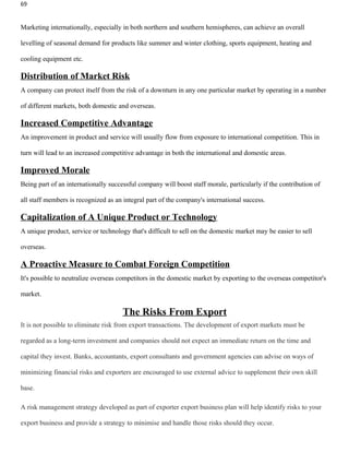 69


Marketing internationally, especially in both northern and southern hemispheres, can achieve an overall

levelling of seasonal demand for products like summer and winter clothing, sports equipment, heating and

cooling equipment etc.

Distribution of Market Risk
A company can protect itself from the risk of a downturn in any one particular market by operating in a number

of different markets, both domestic and overseas.

Increased Competitive Advantage
An improvement in product and service will usually flow from exposure to international competition. This in

turn will lead to an increased competitive advantage in both the international and domestic areas.

Improved Morale
Being part of an internationally successful company will boost staff morale, particularly if the contribution of

all staff members is recognized as an integral part of the company's international success.

Capitalization of A Unique Product or Technology
A unique product, service or technology that's difficult to sell on the domestic market may be easier to sell

overseas.

A Proactive Measure to Combat Foreign Competition
It's possible to neutralize overseas competitors in the domestic market by exporting to the overseas competitor's

market.

                                      The Risks From Export
It is not possible to eliminate risk from export transactions. The development of export markets must be

regarded as a long-term investment and companies should not expect an immediate return on the time and

capital they invest. Banks, accountants, export consultants and government agencies can advise on ways of

minimizing financial risks and exporters are encouraged to use external advice to supplement their own skill

base.

A risk management strategy developed as part of exporter export business plan will help identify risks to your

export business and provide a strategy to minimise and handle those risks should they occur.
 