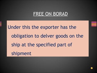 Under this the exporter has the
obligation to delver goods on the
ship at the specified part of
shipment
FREE ON BORAD
 