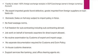  Facility to retain 100% foreign exchange receipts in EEFC(exchange earner’s foreign currency)
Account.
 Re-export imported goods found defective, goods imported from foreign suppliers on loan
basis etc.
 Domestic Sales on full duty subject to import policy in force.
 No fixed wastage norms.
 Full freedom for sub-contracting including sub-contracting abroad.
 Job work on behalf of domestic exporters for direct export allowed.
 No routine examination by Customs of export and import cargo.
 No separate documentation required for Customs and Exim Policy.
 In-house customs clearance.
 Support services like banking, post office clearing agents etc.
 