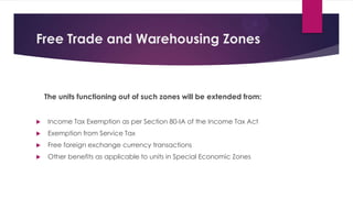 Free Trade and Warehousing Zones
The units functioning out of such zones will be extended from:
 Income Tax Exemption as per Section 80-IA of the Income Tax Act
 Exemption from Service Tax
 Free foreign exchange currency transactions
 Other benefits as applicable to units in Special Economic Zones
 