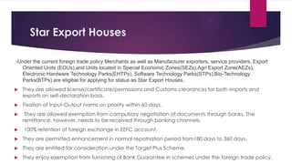 Star Export Houses
-Under the current foreign trade policy Merchants as well as Manufacturer exporters, service providers, Export
Oriented Units (EOUs),and Units located in Special Economic Zones(SEZs),Agri Export Zone(AEZs),
Electronic Hardware Technology Parks(EHTPs), Software Technology Parks(STPs),Bio-Technology
Parks(BTPs) are eligible for applying for status as Star Export Houses.
 They are allowed license/certificate/permissions and Customs clearances for both imports and
exports on self-declaration basis.
 Fixation of Input-Output norms on priority within 60 days.
 They are allowed exemption from compulsory negotiation of documents through banks. The
remittance, however, needs to be received through banking channels.
 100% retention of foreign exchange in EEFC account.
 They are permitted enhancement in normal repatriation period from180 days to 360 days.
 They are entitled for consideration under the Target Plus Scheme.
 They enjoy exemption from furnishing of Bank Guarantee in schemes under the foreign trade policy.
 