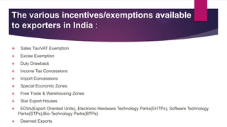 The various incentives/exemptions available
to exporters in India :
 Sales Tax/VAT Exemption
 Excise Exemption
 Duty Drawback
 Income Tax Concessions
 Import Concessions
 Special Economic Zones
 Free Trade & Warehousing Zones
 Star Export Houses
 EOUs(Export Oriented Units), Electronic Hardware Technology Parks(EHTPs), Software Technology
Parks(STPs),Bio-Technology Parks(BTPs)
 Deemed Exports
 