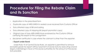 Procedure for Filing the Rebate Claim
and its Sanction
1. Application in the prescribed form
2. Duplicate copy of ARE-I/ARE-II in sealed cover received from Customs Officer
3. Duly attested copy of Bill and Lading
4. Duly attested copy of shipping bill (export promotion copy)
5. Original copy of duly ARE-I/ARE-II duly endorsed by the Customs Officer
certifying the export of the consignment
6. disclaimer certificate in case where the claimant is other than the exporter.
- Export under Bond
Under Rule 19 of Central Excise Rules, an exporter is permitted to remove
excisable goods for export without payment of excise duty by executing a bond
(legal undertaking) in favor of the excise authorities for the amount of the excise
duty payable.
 