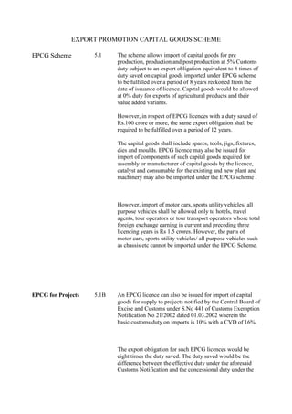 EXPORT PROMOTION CAPITAL GOODS SCHEME
EPCG Scheme

5.1

The scheme allows import of capital goods for pre
production, production and post production at 5% Customs
duty subject to an export obligation equivalent to 8 times of
duty saved on capital goods imported under EPCG scheme
to be fulfilled over a period of 8 years reckoned from the
date of issuance of licence. Capital goods would be allowed
at 0% duty for exports of agricultural products and their
value added variants.
However, in respect of EPCG licences with a duty saved of
Rs.100 crore or more, the same export obligation shall be
required to be fulfilled over a period of 12 years.
The capital goods shall include spares, tools, jigs, fixtures,
dies and moulds. EPCG licence may also be issued for
import of components of such capital goods required for
assembly or manufacturer of capital goods by the licence,
catalyst and consumable for the existing and new plant and
machinery may also be imported under the EPCG scheme .

However, import of motor cars, sports utility vehicles/ all
purpose vehicles shall be allowed only to hotels, travel
agents, tour operators or tour transport operators whose total
foreign exchange earning in current and preceding three
licencing years is Rs 1.5 crores. However, the parts of
motor cars, sports utility vehicles/ all purpose vehicles such
as chassis etc cannot be imported under the EPCG Scheme.

EPCG for Projects

5.1B

An EPCG licence can also be issued for import of capital
goods for supply to projects notified by the Central Board of
Excise and Customs under S.No 441 of Customs Exemption
Notification No 21/2002 dated 01.03.2002 wherein the
basic customs duty on imports is 10% with a CVD of 16%.

The export obligation for such EPCG licences would be
eight times the duty saved. The duty saved would be the
difference between the effective duty under the aforesaid
Customs Notification and the concessional duty under the

 