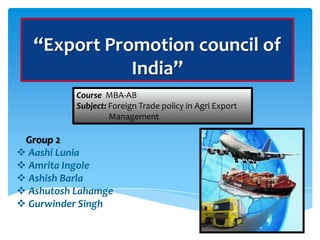 “Export Promotion council of
              India”
           Course MBA-AB
           Subject: Foreign Trade policy in Agri Export
                    Management

 Group 2
 Aashi Lunia
 Amrita Ingole
 Ashish Barla
 Ashutosh Lahamge
 Gurwinder Singh
 