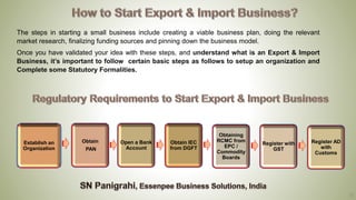 13
The steps in starting a small business include creating a viable business plan, doing the relevant
market research, finalizing funding sources and pinning down the business model.
Once you have validated your idea with these steps, and understand what is an Export & Import
Business, it’s important to follow certain basic steps as follows to setup an organization and
Complete some Statutory Formalities.
Establish an
Organization
Obtain
PAN
Open a Bank
Account
Obtaining
RCMC from
EPC /
Commodity
Boards
Register with
GST
Obtain IEC
from DGFT
Register AD
with
Customs
 
