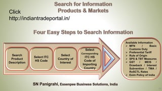 16
Click
http://indiantradeportal.in/
Search
Product
Description
Select ITC
HS Code
Select
Country of
Interest
Select
Corresponding
ITC HS
Code of
Importing
Country
Available Information
➢ MFN / Basic
Customs Duty
➢ Preferential Tariff
➢ Rule of Origin
➢ SPS & TBT Measures
➢ GST / MEIS /
Drawback / Interest
Subvention / TMA /
RoSCTL Rates
➢ Exim Policy of India
 
