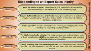 SN Panigrahi
29
Step - 6
Avoid Technical Jargons (Unless Required) that might not understandable or
misinterpret what you are talking about – Use Simple Language
Step - 7
Provide Sufficient Information and Details in your proposal to serve all parties who
may be involved in using information for their portion of the overall international
transaction and process.
Step - 8
Create your Offer in such a manner that you position your company in the most
advantageous negotiating situation possible.
Step - 9
Provide Information for Initiation that helps your overseas customer open a Letter
of Credit using Incoterms 2020 to your advantage. Provide adequate lead times and
sufficient product or service details.
Step - 10
Clearly state any time constraints of your offer. You may wish to use a statement
such as: “The price and terms of this offer are valid for 60 days from the date of this
proposal.”
Cont……….
 