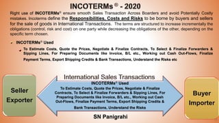 33
Right use of INCOTERMs® ensure smooth Sales Transaction Across Boarders and avoid Potentially Costly
mistakes. Incoterms define the Responsibilities, Costs and Risks to be borne by buyers and sellers
for the sale of goods in International Transactions. The terms are structured to increase incrementally the
obligations (control, risk and cost) on one party while decreasing the obligations of the other, depending on the
specific term chosen.
INCOTERMs® Used
To Estimate Costs, Quote the Prices, Negotiate & Finalize Contracts, To Select & Finalize Forwarders &
Sipping Lines, For Preparing Documents like Invoice, B/L etc., Working out Cash Out-Flows, Finalize
Payment Terms, Export Shipping Credits & Bank Transactions, Understand the Risks etc
Seller
Exporter
Buyer
Importer
INCOTERMs® Used
To Estimate Costs, Quote the Prices, Negotiate & Finalize
Contracts, To Select & Finalize Forwarders & Sipping Lines, For
Preparing Documents like Invoice, B/L etc., Working out Cash
Out-Flows, Finalize Payment Terms, Export Shipping Credits &
Bank Transactions, Understand the Risks
SN Panigrahi
 