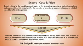 Export pricing is the most important factor in for promoting export and facing international
trade competition. It is important for the exporter to keep the prices down keeping in mind all
export benefits and expenses.
However, there is no fixed formula for successful export pricing and is differ from exporter to
exporter depending upon whether the exporter is a merchant exporter or a manufacturer
exporter or exporting through a canalising agency.
 