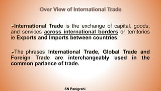 4SN Panigrahi
International Trade is the exchange of capital, goods,
and services across international borders or territories
ie Exports and Imports between countries.
The phrases International Trade, Global Trade and
Foreign Trade are interchangeably used in the
common parlance of trade.
 