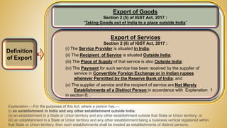 Definition
of Export
Export of Services
Section 2 (6) of IGST Act, 2017 :
(i) The Service Provider is situated in India;
(ii) The Recipient of Service is situated Outside India;
(iii) The Place of Supply of that service is also Outside India;
(iv) The Payment for such service has been received by the supplier of
service in Convertible Foreign Exchange or in Indian rupees
wherever Permitted by the Reserve Bank of India; and
(v) The supplier of service and the recipient of service are Not Merely
Establishments of a Distinct Person in accordance with Explanation 1
in section 8; .
Export of Goods
Section 2 (5) of IGST Act, 2017 :
“Taking Goods out of India to a place outside India”
Explanation.––For the purposes of this Act, where a person has,––
(i) an establishment in India and any other establishment outside India;
(ii) an establishment in a State or Union territory and any other establishment outside that State or Union territory; or
(iii) an establishment in a State or Union territory and any other establishment being a business vertical registered within
that State or Union territory, then such establishments shall be treated as establishments of distinct persons.
 