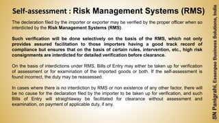 56
The declaration filed by the importer or exporter may be verified by the proper officer when so
interdicted by the Risk Management Systems (RMS).
Such verification will be done selectively on the basis of the RMS, which not only
provides assured facilitation to those importers having a good track record of
compliance but ensures that on the basis of certain rules, intervention, etc., high risk
consignments are interdicted for detailed verification before clearance.
On the basis of interdictions under RMS, Bills of Entry may either be taken up for verification
of assessment or for examination of the imported goods or both. If the self-assessment is
found incorrect, the duty may be reassessed.
In cases where there is no interdiction by RMS or non existence of any other factor, there will
be no cause for the declaration filed by the importer to be taken up for verification, and such
Bills of Entry will straightaway be facilitated for clearance without assessment and
examination, on payment of applicable duty, if any.
Self-assessment : Risk Management Systems (RMS)
 