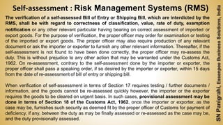 57
The verification of a self-assessed Bill of Entry or Shipping Bill, which are interdicted by the
RMS, shall be with regard to correctness of classification, value, rate of duty, exemption
notification or any other relevant particular having bearing on correct assessment of imported or
export goods. For the purpose of verification, the proper officer may order for examination or testing
of the imported or export goods. The proper officer may also require production of any relevant
document or ask the importer or exporter to furnish any other relevant information. Thereafter, if the
self-assessment is not found to have been done correctly, the proper officer may re-assess the
duty. This is without prejudice to any other action that may be warranted under the Customs Act,
1962. On re-assessment, contrary to the self-assessment done by the importer or exporter, the
proper officer shall pass a speaking order, if so desired by the importer or exporter, within 15 days
from the date of re-assessment of bill of entry or shipping bill.
When verification of self-assessment in terms of Section 17 requires testing / further documents /
information, and the goods cannot be re-assessed quickly however, the importer or the exporter
requires the goods to be cleared on urgent basis. In such cases, provisional assessment may be
done in terms of Section 18 of the Customs Act, 1962, once the importer or exporter, as the
case may be, furnishes such security as deemed fit by the proper officer of Customs for payment of
deficiency, if any, between the duty as may be finally assessed or re-assessed as the case may be,
and the duty provisionally assessed.
Self-assessment : Risk Management Systems (RMS)
 