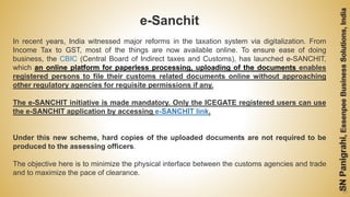 58
e-Sanchit
In recent years, India witnessed major reforms in the taxation system via digitalization. From
Income Tax to GST, most of the things are now available online. To ensure ease of doing
business, the CBIC (Central Board of Indirect taxes and Customs), has launched e-SANCHIT,
which an online platform for paperless processing, uploading of the documents enables
registered persons to file their customs related documents online without approaching
other regulatory agencies for requisite permissions if any.
The e-SANCHIT initiative is made mandatory. Only the ICEGATE registered users can use
the e-SANCHIT application by accessing e-SANCHIT link.
Under this new scheme, hard copies of the uploaded documents are not required to be
produced to the assessing officers.
The objective here is to minimize the physical interface between the customs agencies and trade
and to maximize the pace of clearance.
 
