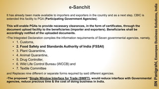 59
e-Sanchit
It has already been made available to importers and exporters in the country and as a next step, CBIC is
extended this facility to PGA (Participating Government Agencies).
This will enable PGAs to provide necessary clearances, in the form of certificates, through the
document upload facility to the beneficiaries (importer and exporters). Beneficiaries shall be
accordingly notified of the uploaded documents.
•The Integrated Declaration compiles the information requirements of Seven governmental agencies, namely,
• 1. Customs,
• 2. Food Safety and Standards Authority of India (FSSAI)
• 3. Plant Quarantine,
• 4. Animal Quarantine,
• 5. Drug Controller,
• 6. Wild Life Control Bureau (WCCB) and
• 7. Textile Committee
and Replaces nine different or separate forms required by said different agencies.
•The proposed “Single Window Interface for Trade (SWIFT), would reduce interface with Governmental
agencies, reduce precious time & the cost of doing business in India.
 
