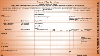 63
Export Tax Invoive
(Under Sec 31 of CGST Act; Rule 46)
SUPPLY MEANT FOR EXPORT/SUPPLY TO SEZ UNIT OR SEZ DEVELOPER FOR AUTHORISED OPERATIONS ON PAYMENT OF INTEGRATED TAX”
Or
“SUPPLY MEANT FOR EXPORT/SUPPLY TO SEZ UNIT OR SEZ DEVELOPER FOR AUTHORISED OPERATIONS UNDER BOND OR LETTER OF UNDERTAKING WITHOUT PAYMENT OF
INTEGRATED TAX”
Exporter / Consignor / Beneficiary
Name & Address
GSTIN :
Invoice No. & Date Exporters Ref. / Sales Contract
Buyers Order No. & Date
Other Reference(s)
Importer / Consignee Buyer (if other than Consignee) Notify Party
Name and Address of the Other Party Involved
other than Buyer
Pre-Carriage by: Place of Receipt
by Pre-Carriage:
Country of Origin:
Port Code :
Country of Final Destination
Vessel / Flight Details Port of Loading Terms of Delivery :
Payment Terms :
L/C No. & Date :
Usance :
Port of Discharge Final Destination
Marks & Nos No. & Kind of Pkgs Description of Goods HSN
Code
Qty UoM
Foreign Currency Indian Currency
Price Value Price Value
Container No.
Discount
Taxable Value (FOB)
GST Rate
GST Amount
Exchange Rate : Total
LUT No. & Date
Bank Details Grand Total
Amount Chargable (Rs in Words)
For
Place
Date Authorised Signatory
 