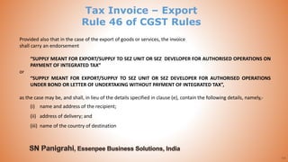64
Provided also that in the case of the export of goods or services, the invoice
shall carry an endorsement
“SUPPLY MEANT FOR EXPORT/SUPPLY TO SEZ UNIT OR SEZ DEVELOPER FOR AUTHORISED OPERATIONS ON
PAYMENT OF INTEGRATED TAX”
or
“SUPPLY MEANT FOR EXPORT/SUPPLY TO SEZ UNIT OR SEZ DEVELOPER FOR AUTHORISED OPERATIONS
UNDER BOND OR LETTER OF UNDERTAKING WITHOUT PAYMENT OF INTEGRATED TAX”,
as the case may be, and shall, in lieu of the details specified in clause (e), contain the following details, namely,-
(i) name and address of the recipient;
(ii) address of delivery; and
(iii) name of the country of destination
Tax Invoice – Export
Rule 46 of CGST Rules
 