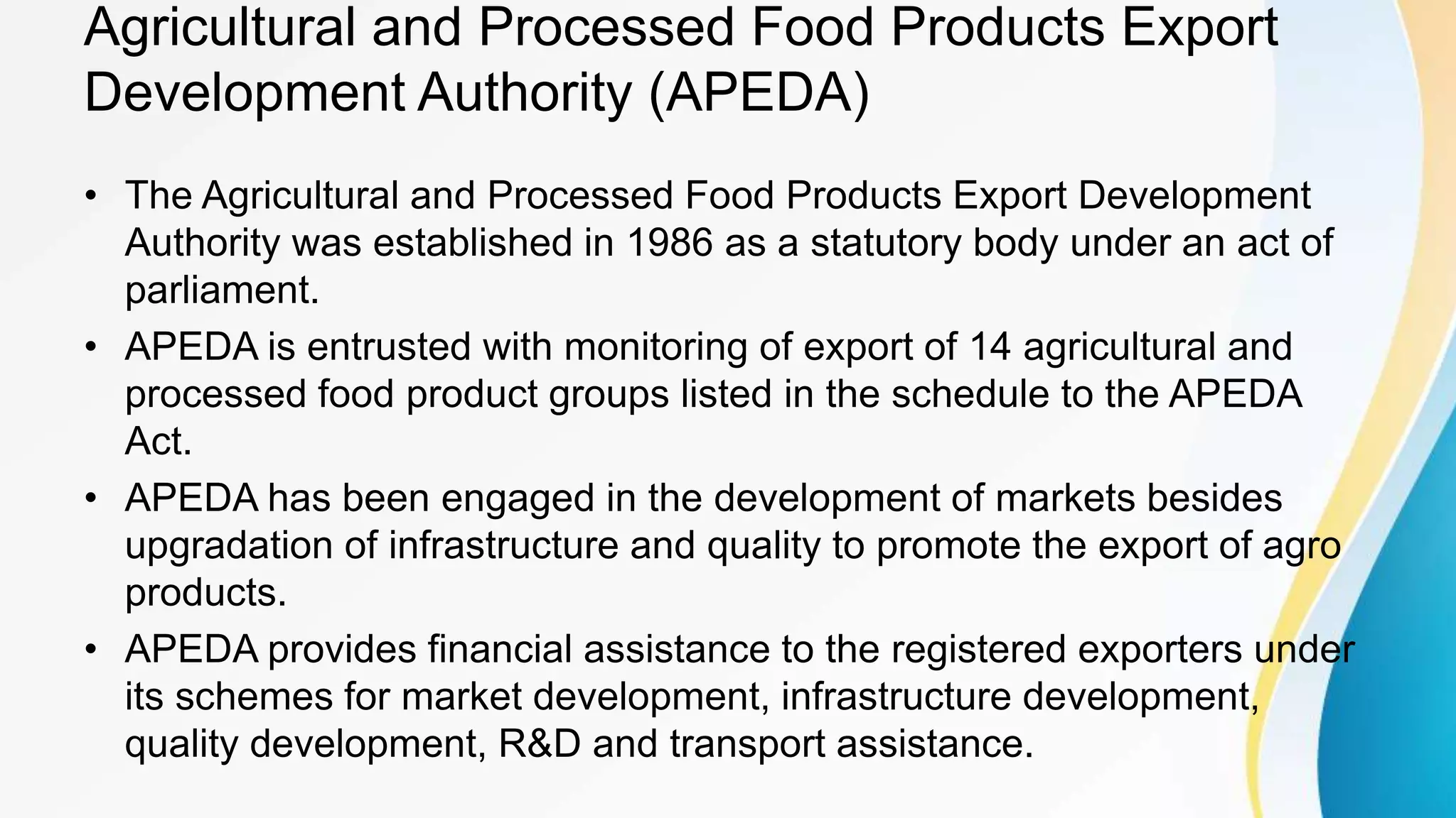 Agricultural and Processed Food Products Export
Development Authority (APEDA)
• The Agricultural and Processed Food Products Export Development
Authority was established in 1986 as a statutory body under an act of
parliament.
• APEDA is entrusted with monitoring of export of 14 agricultural and
processed food product groups listed in the schedule to the APEDA
Act.
• APEDA has been engaged in the development of markets besides
upgradation of infrastructure and quality to promote the export of agro
products.
• APEDA provides financial assistance to the registered exporters under
its schemes for market development, infrastructure development,
quality development, R&D and transport assistance.
 