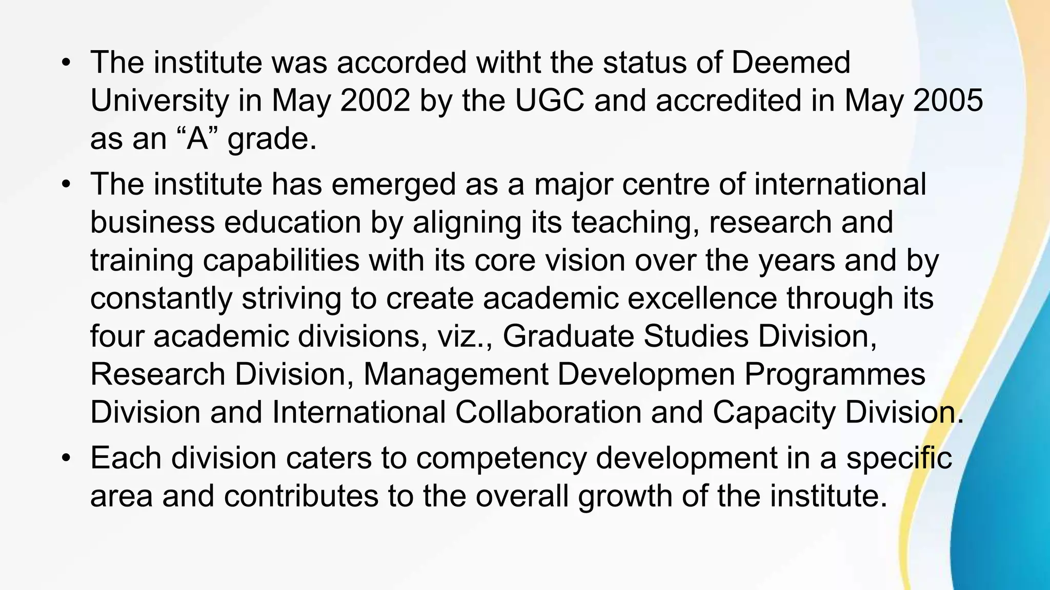 • The institute was accorded witht the status of Deemed
University in May 2002 by the UGC and accredited in May 2005
as an “A” grade.
• The institute has emerged as a major centre of international
business education by aligning its teaching, research and
training capabilities with its core vision over the years and by
constantly striving to create academic excellence through its
four academic divisions, viz., Graduate Studies Division,
Research Division, Management Developmen Programmes
Division and International Collaboration and Capacity Division.
• Each division caters to competency development in a specific
area and contributes to the overall growth of the institute.
 