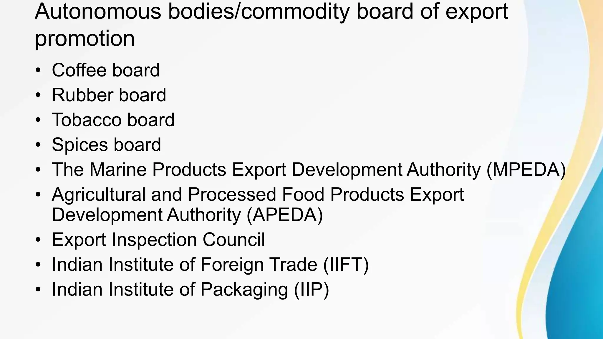 Autonomous bodies/commodity board of export
promotion
• Coffee board
• Rubber board
• Tobacco board
• Spices board
• The Marine Products Export Development Authority (MPEDA)
• Agricultural and Processed Food Products Export
Development Authority (APEDA)
• Export Inspection Council
• Indian Institute of Foreign Trade (IIFT)
• Indian Institute of Packaging (IIP)
 