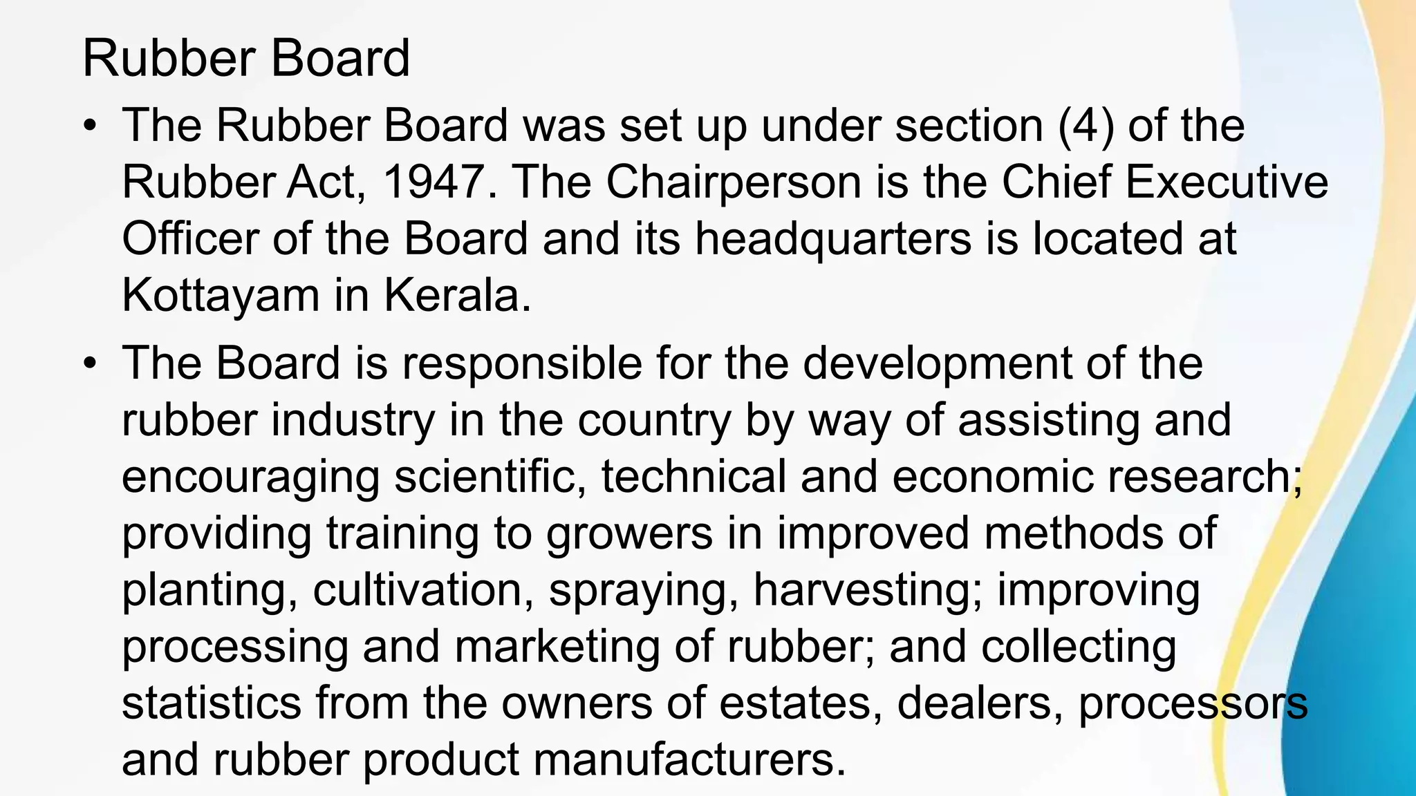Rubber Board
• The Rubber Board was set up under section (4) of the
Rubber Act, 1947. The Chairperson is the Chief Executive
Officer of the Board and its headquarters is located at
Kottayam in Kerala.
• The Board is responsible for the development of the
rubber industry in the country by way of assisting and
encouraging scientific, technical and economic research;
providing training to growers in improved methods of
planting, cultivation, spraying, harvesting; improving
processing and marketing of rubber; and collecting
statistics from the owners of estates, dealers, processors
and rubber product manufacturers.
 