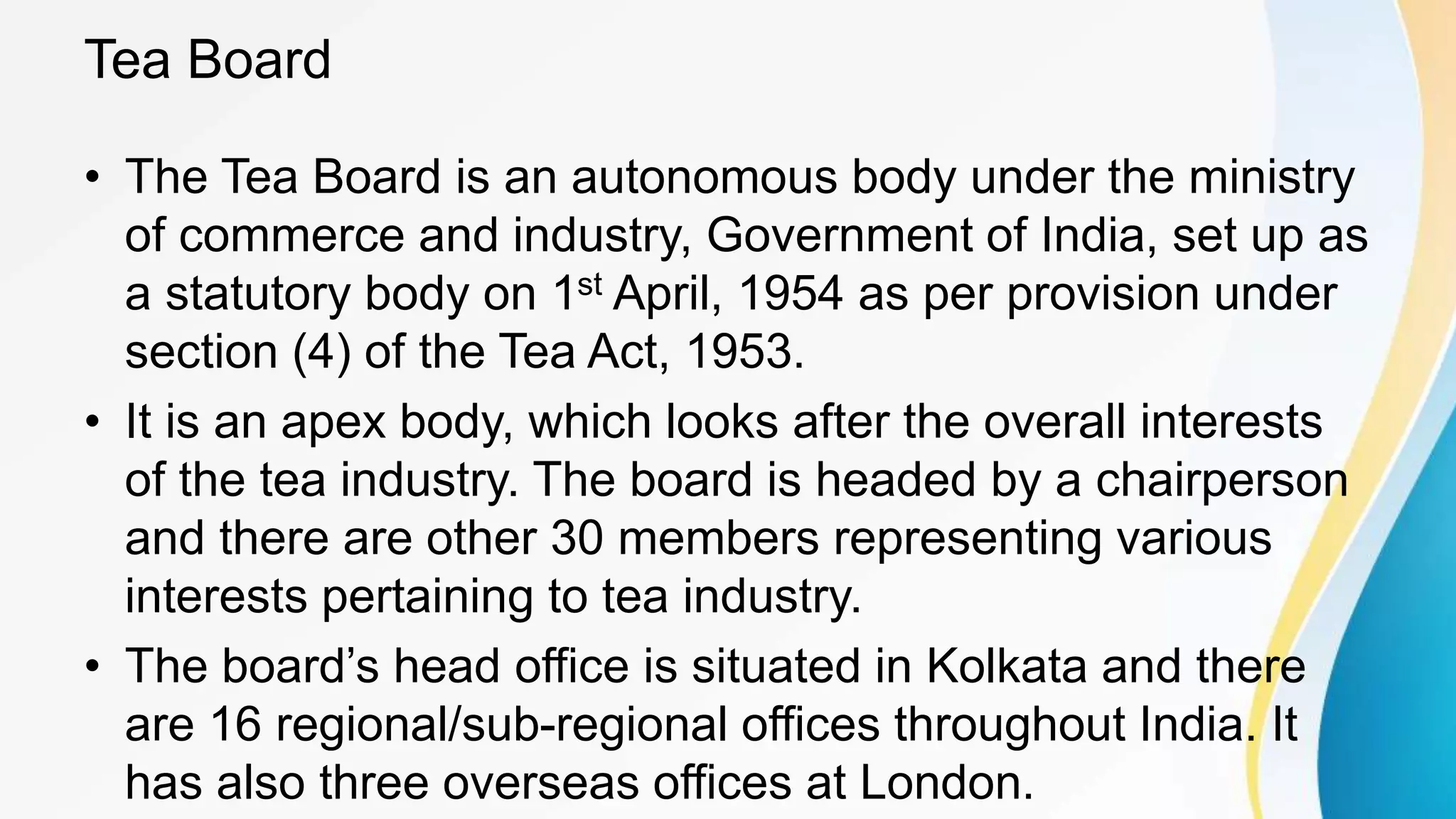 Tea Board
• The Tea Board is an autonomous body under the ministry
of commerce and industry, Government of India, set up as
a statutory body on 1st April, 1954 as per provision under
section (4) of the Tea Act, 1953.
• It is an apex body, which looks after the overall interests
of the tea industry. The board is headed by a chairperson
and there are other 30 members representing various
interests pertaining to tea industry.
• The board’s head office is situated in Kolkata and there
are 16 regional/sub-regional offices throughout India. It
has also three overseas offices at London.
 