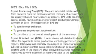 EPZ’S EOUs TPs & SEZs
Export Processing Zone(EPZ): They are industrial estates which
form enclaves from the national customs territory of a country and
are usually situated near seaports or airports. EPZ units can import
capital goods, raw materials etc for export production without
payment of duty. The objectives of EPZ are
 To earn foreign exchange.
 To generate employment opportunities.
 To contribute to the overall development of the economy.
Export Oriented Unit (EOU) : It refers to an industrial unit which
offers for exports its entire production, excluding permitted level of
rejects. EOUs were not normally encouraged in respect of products
subject to export control quota ceilings which can be reached by
existing units in the industry. EOUs enjoyed most other facilities and
incentives as were incentives as were available to the EPZ units.
 