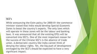 SEZ’s
While announcing the Exim policy for 2000-01 the commerce
minister stated that India would develop Special Economic
Zones to boost the country’s exports. The only laws which
will operate in these zones will be the labour and banking
laws. It was announced that all the existing EPZs will be
converted into SEZ’s. One of the most important reason for
the success of the Chinese SEZ’s is the absence of trade
union. A democratic country like India cannot think of
denying the labour rights. Yet, the big push of development
envisaged by the SEZ’s should be expected to have a very
significant impact.
 