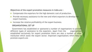 Objectives of the export promotion measures in India are :
 Compensate the exporters for the high domestic cost of production.
 Provide necessary assistance to the new and infant exporters to develop the
export business.
 Increase the relative profitability of the export business.
ORGANISATIONAL SET UP
Government has established or sponsored a number of organisations to provide
different types of assistance to the exporters. Apart from the organisations
established exclusively for export promotion there are also a number of other
institution which assist the export sector. Important organisations which help to
promote exports are
 