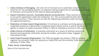  Indian Institute of Packaging : the main aim of institute are to undertake research on raw
materials for the packaging industry, to organise training programmes on packaging technology,
to stimulate consciousness of the need for good packaging etc.
 Export Promotion Councils, Commodity Boards and Authorities: These councils are registered
as non profit organisation under the Companies Act. The councils perform both advisory and
executive functions. These councils are also the registering authorities under the Import Policy
for registered exporters.
 Federation of Indian Export Organisations: It functions as a primary servicing agency to provide
integrated assistance to government recognised export houses and as a central coordinating
agency in respect of export promotion efforts in field of consultancy services in the country,
 Indian Council of Arbitration: It promotes arbitration as a means of settling commercial
disputes and popularises arbitration among the traders, particularly those engaged in
international trade.
 India Trade Promotion Organisation: The ITPO was bought into being in 1992 by merging
together the erstwhile Trade Fair Authority of India(TFAI) and the erstwhile Trade Development
Authority of India (TDA).
Public Sector Undertakings
Some of the functions are
 