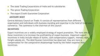  The state Trading Corporations of India and its subsidiaries
 The spices Trading Corporation
 The export Credit Guarantee Corporation
ADVISORY BODY
Central Advisory Council on Trade: It consists of representatives from different
organisation and individuals with business standing and expertise in the field of trade and
commerce. The commerce is the chairman of this council
INCENTIVES
Export incentives are a widely employed strategy of export promotion. The main aim of
these incentives is to increase the profitability of export business. Important export
incentives in India include rebate of duties, cash compensatory support, interest rates,
freight subsidy etc. The Abid Hussian Committee has observed, they are more a
compensation for the comparative disadvantage faced by the Indian exporter than
incentives.
 
