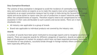 Duty Exemption/Drawback
The scheme of duty exemption is designed to avoid the incidence of commodity taxes like excise
duty and customs duties on exports so as to make the exports more price competitive. Duty
exemption as an export promotion measure had its origin in India during the Second Plan. Custom
duties and excise duties on inputs raise the cost of production in export industries and thereby
affect the competitiveness of exports. Therefore exports need to be compensated for the
escalation in their costs attributable to such customs and excise duties. There are 2 main
drawbacks rates
 All industry rate applicable to a group of brands
 Brand rate applicable to individual products not covered by the industry rate.
Awards
A number of awards have been given instituted to encourage exports and to recognise excellence in
exports. There are separate awards for different categories of exporters. Awards are given on the
basis of development of market for products which have not been exported previously, successful
introduction of new products, successful break through in foreign markets where conditions have
been especially difficult etc.
 